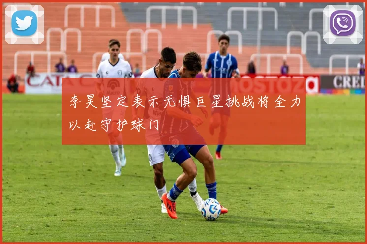 李昊坚定表示无惧巨星挑战将全力以赴守护球门