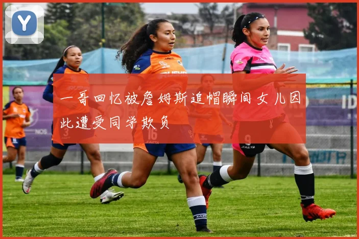 一哥回忆被詹姆斯追帽瞬间女儿因此遭受同学欺负