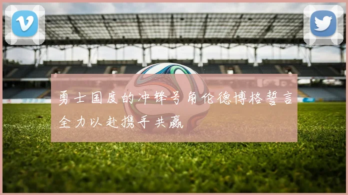 勇士国度的冲锋号角伦德博格誓言全力以赴携手共赢