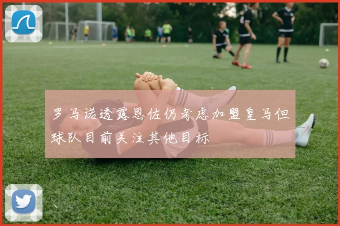 罗马诺透露恩佐仍考虑加盟皇马但球队目前关注其他目标