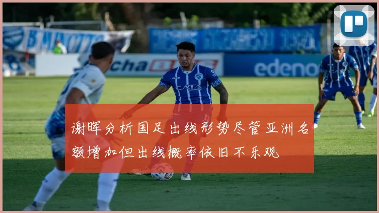 谢晖分析国足出线形势尽管亚洲名额增加但出线概率依旧不乐观