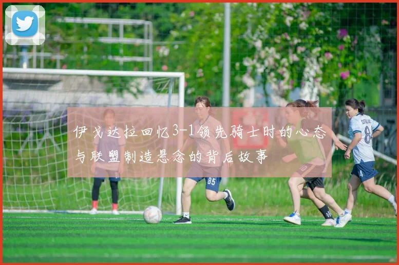 伊戈达拉回忆3-1领先骑士时的心态与联盟制造悬念的背后故事