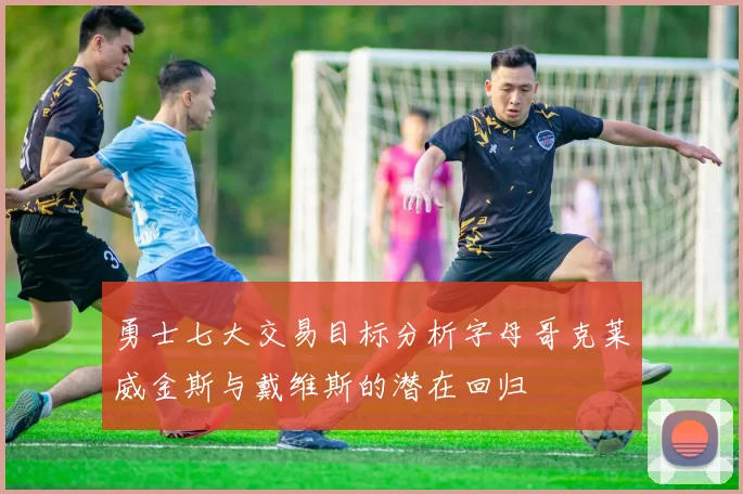 勇士七大交易目标分析字母哥克莱威金斯与戴维斯的潜在回归