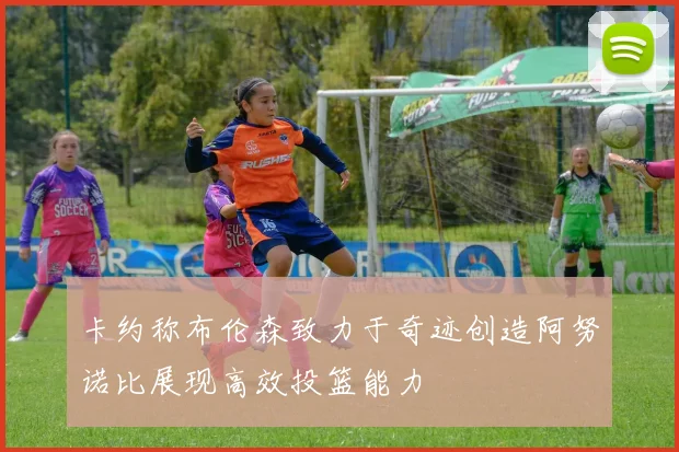 卡约称布伦森致力于奇迹创造阿努诺比展现高效投篮能力