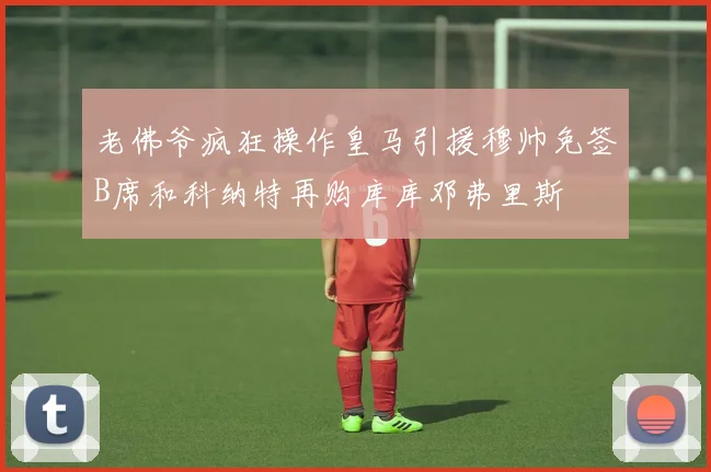 老佛爷疯狂操作皇马引援穆帅免签B席和科纳特再购库库邓弗里斯
