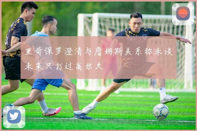 里奇保罗澄清与詹姆斯关系称未谈未来只打过高尔夫