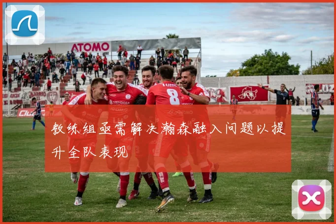 教练组亟需解决瀚森融入问题以提升全队表现