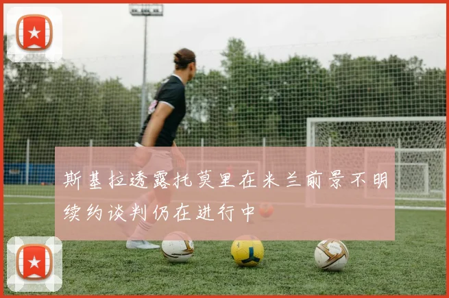 斯基拉透露托莫里在米兰前景不明续约谈判仍在进行中