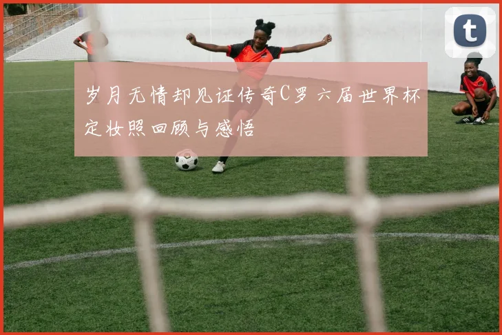 岁月无情却见证传奇C罗六届世界杯定妆照回顾与感悟