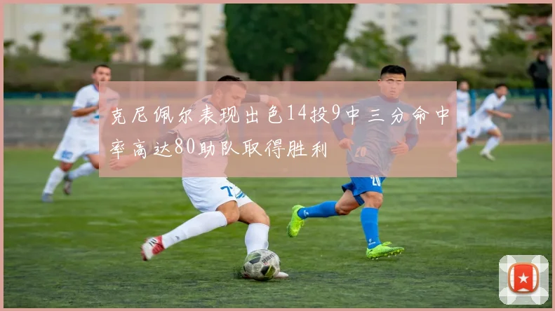 克尼佩尔表现出色14投9中三分命中率高达80助队取得胜利