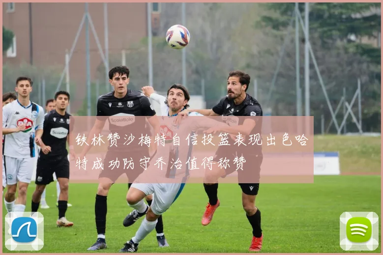 铁林赞沙梅特自信投篮表现出色哈特成功防守乔治值得称赞