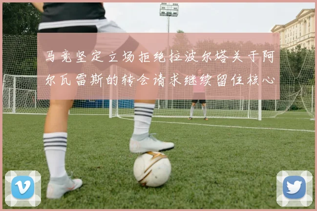马竞坚定立场拒绝拉波尔塔关于阿尔瓦雷斯的转会请求继续留住核心球员