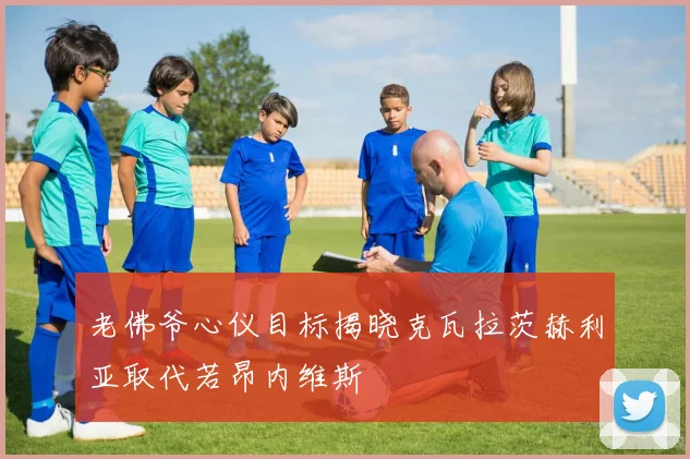 老佛爷心仪目标揭晓克瓦拉茨赫利亚取代若昂内维斯